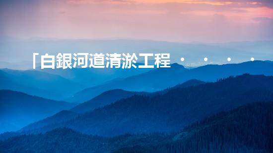 「白銀河道清淤工程，保護(hù)環(huán)境，促進(jìn)交通，助力發(fā)展」